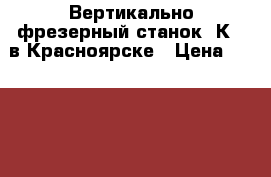 Вертикально-фрезерный станок 6К11 в Красноярске › Цена ­ 1 734 000 - Красноярский край, Красноярск г. Бизнес » Оборудование   . Красноярский край,Красноярск г.